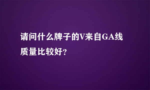 请问什么牌子的V来自GA线质量比较好？