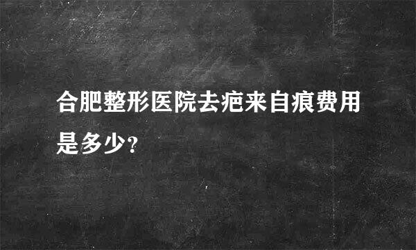 合肥整形医院去疤来自痕费用是多少？