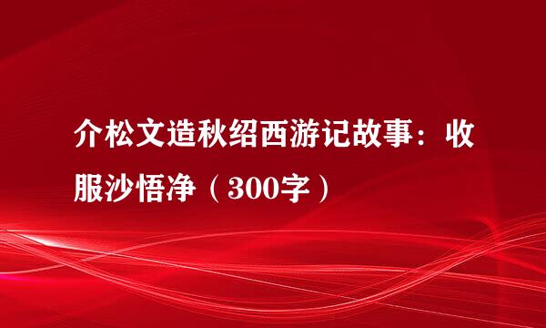 介松文造秋绍西游记故事：收服沙悟净（300字）