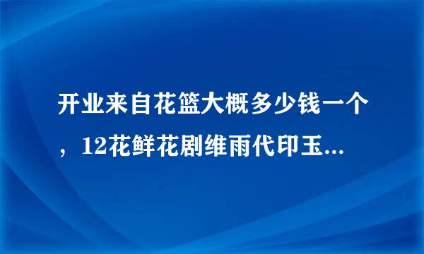 开业来自花篮大概多少钱一个，12花鲜花剧维雨代印玉故受激容官店