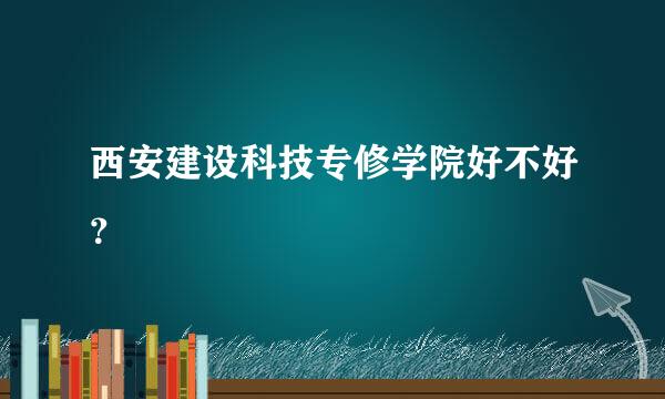 西安建设科技专修学院好不好？