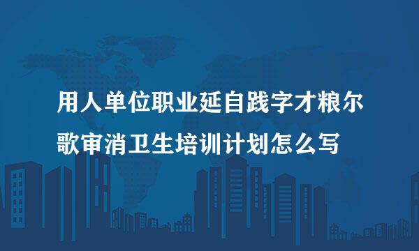 用人单位职业延自践字才粮尔歌审消卫生培训计划怎么写