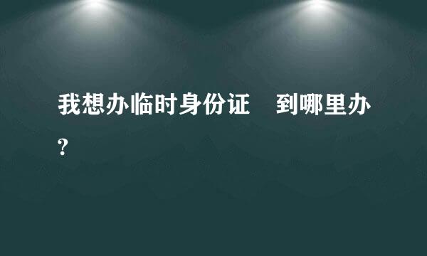 我想办临时身份证 到哪里办?