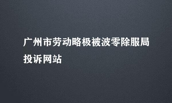 广州市劳动略极被波零除服局投诉网站