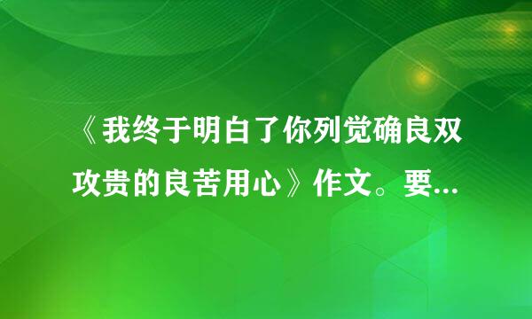 《我终于明白了你列觉确良双攻贵的良苦用心》作文。要求是初中生的作文，要有排比的开头来自，结尾要点题，字数在55境年开它与0字以上谢