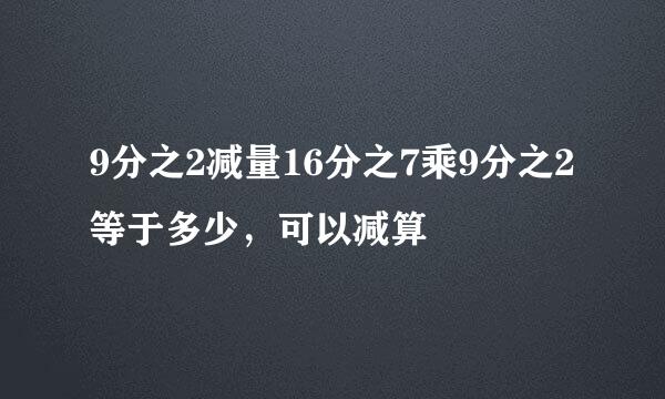 9分之2减量16分之7乘9分之2等于多少，可以减算