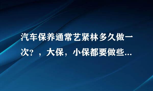 汽车保养通常艺紧林多久做一次？，大保，小保都要做些什么，需要多长时间？