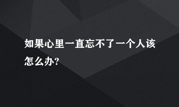 如果心里一直忘不了一个人该怎么办?