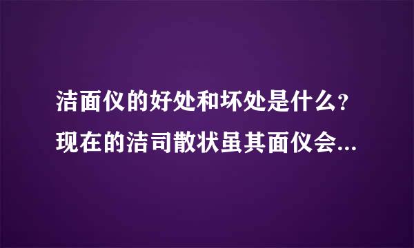 洁面仪的好处和坏处是什么？现在的洁司散状虽其面仪会不会有副作用？