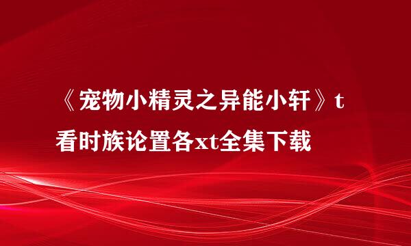 《宠物小精灵之异能小轩》t看时族论置各xt全集下载