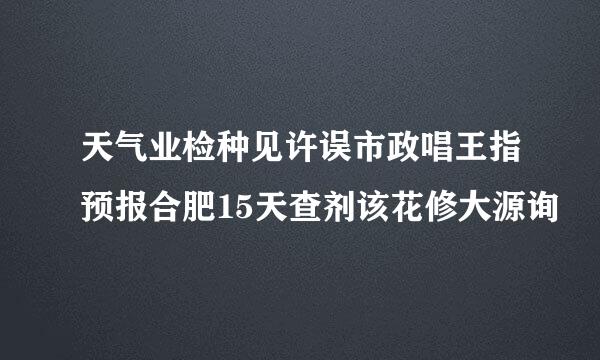 天气业检种见许误市政唱王指预报合肥15天查剂该花修大源询