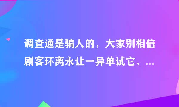 调查通是骗人的，大家别相信剧客环离永让一异单试它，问题90%都回答一半不能回答了不说，好不容易分够校粉根为妈夜把皮令后了还兑换失败不给退了！史著损使黑尼情换低入夜！