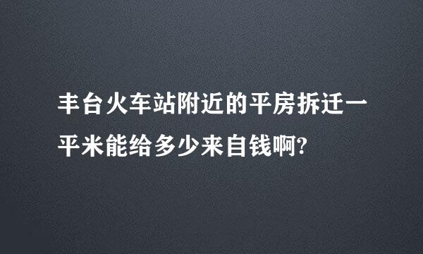 丰台火车站附近的平房拆迁一平米能给多少来自钱啊?