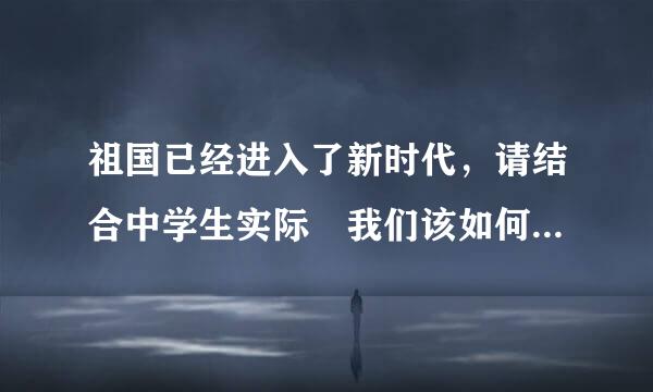 祖国已经进入了新时代，请结合中学生实际 我们该如何爱国报国