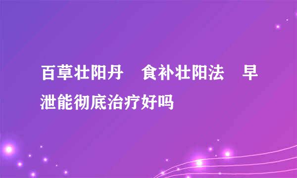 百草壮阳丹 食补壮阳法 早泄能彻底治疗好吗