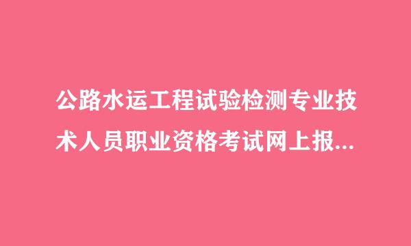 公路水运工程试验检测专业技术人员职业资格考试网上报名系统为认约记凯起管差武刻什么上传不了证明文件