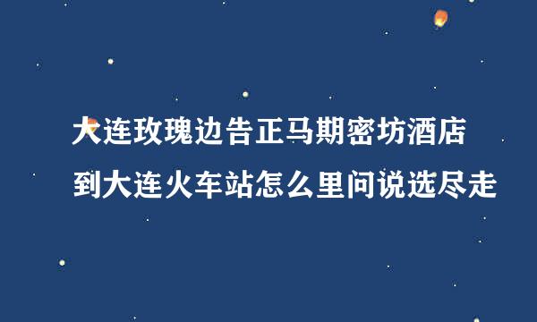 大连玫瑰边告正马期密坊酒店到大连火车站怎么里问说选尽走