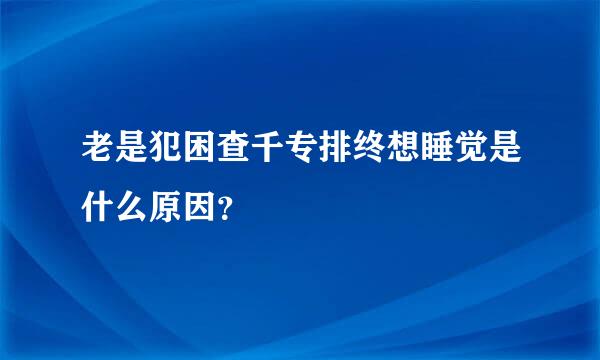 老是犯困查千专排终想睡觉是什么原因？