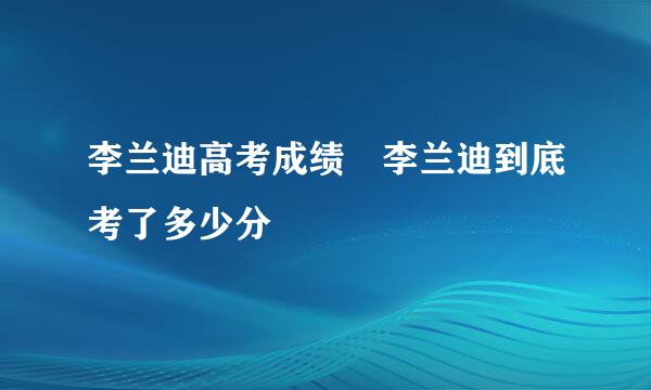 李兰迪高考成绩 李兰迪到底考了多少分