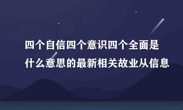 四个自信四个意识四个全面是什么意思的最新相关故业从信息