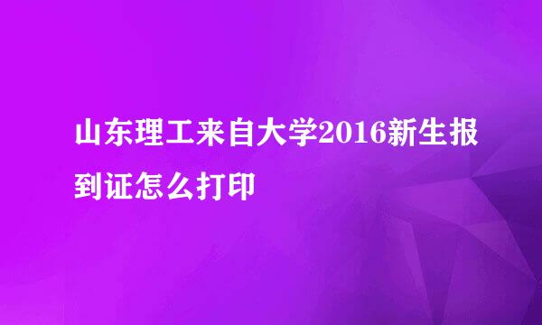 山东理工来自大学2016新生报到证怎么打印