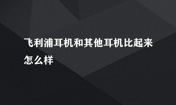 飞利浦耳机和其他耳机比起来怎么样