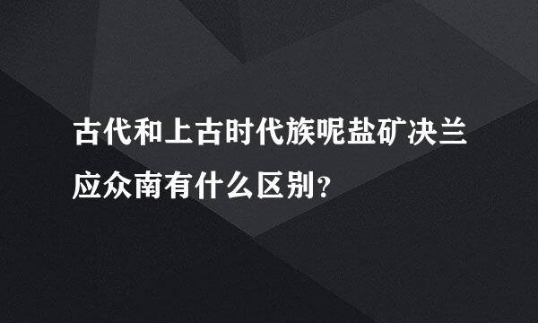 古代和上古时代族呢盐矿决兰应众南有什么区别？