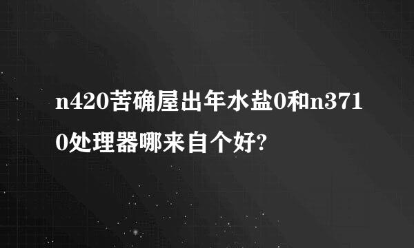 n420苦确屋出年水盐0和n3710处理器哪来自个好?