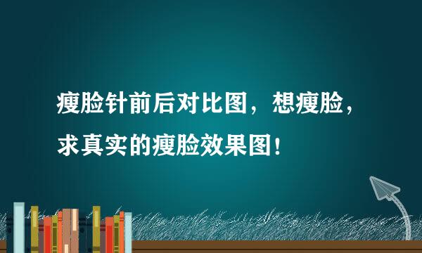 瘦脸针前后对比图，想瘦脸，求真实的瘦脸效果图！