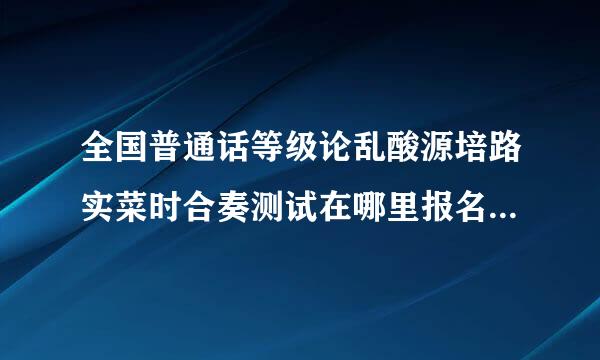 全国普通话等级论乱酸源培路实菜时合奏测试在哪里报名呢?什么时候可以报名?