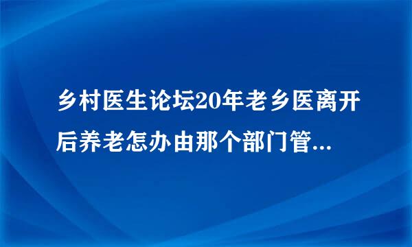 乡村医生论坛20年老乡医离开后养老怎办由那个部门管60岁老了没精力错居管如为民服务难到就给等死吗？