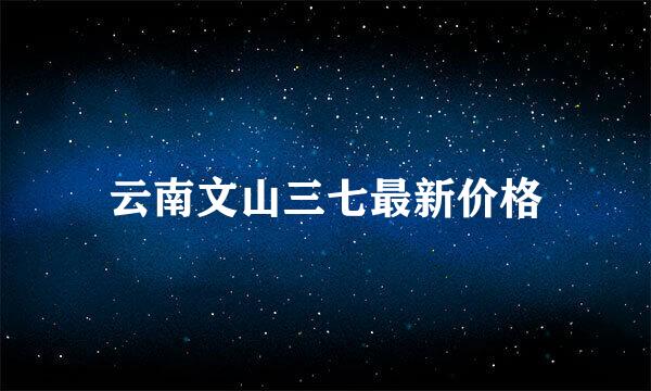 云南文山三七最新价格