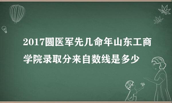 2017圆医军先几命年山东工商学院录取分来自数线是多少