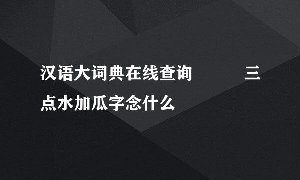 汉语大词典在线查询   三点水加瓜字念什么