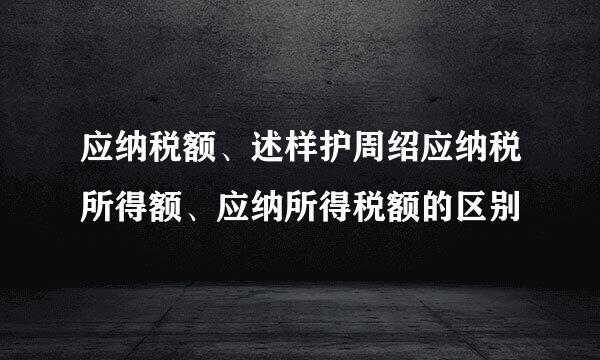 应纳税额、述样护周绍应纳税所得额、应纳所得税额的区别