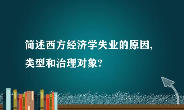 简述西方经济学失业的原因,类型和治理对象?