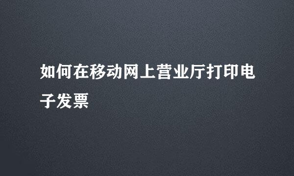 如何在移动网上营业厅打印电子发票