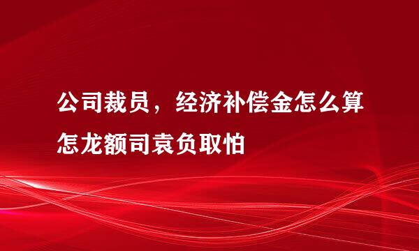 公司裁员，经济补偿金怎么算怎龙额司袁负取怕