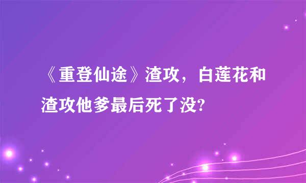 《重登仙途》渣攻，白莲花和渣攻他爹最后死了没?