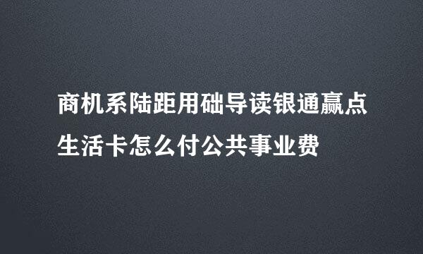 商机系陆距用础导读银通赢点生活卡怎么付公共事业费