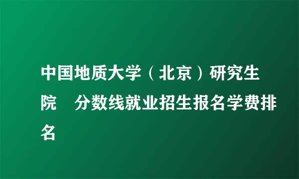 中国地质大学（北京）研究生院 分数线就业招生报名学费排名