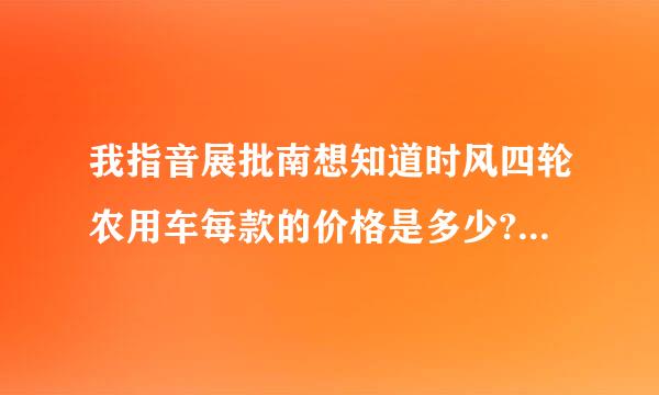 我指音展批南想知道时风四轮农用车每款的价格是多少?谢谢!!