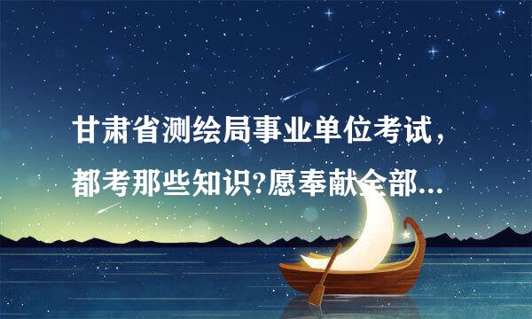 甘肃省测绘局事业单位考试，都考那些知识?愿奉献全部财富值。谢谢了