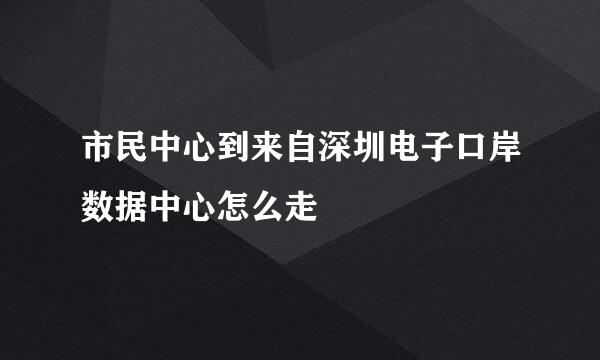 市民中心到来自深圳电子口岸数据中心怎么走