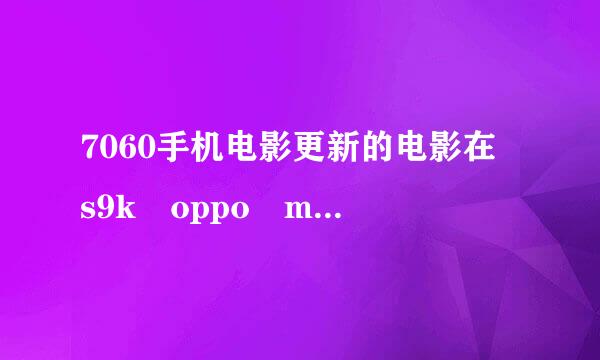 7060手机电影更新的电影在 s9k oppo mp 4l播放不出来 为什么？