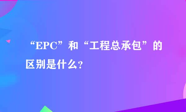 “EPC”和“工程总承包”的区别是什么？