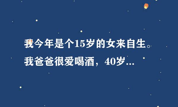 我今年是个15岁的女来自生。我爸爸很爱喝酒，40岁。已经好几年了。我也想办法劝劝他少喝点酒，也不听。他明