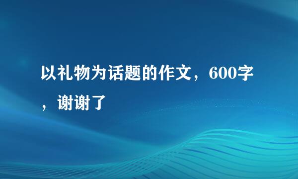 以礼物为话题的作文，600字，谢谢了