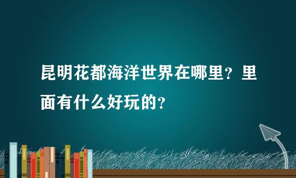 昆明花都海洋世界在哪里？里面有什么好玩的？