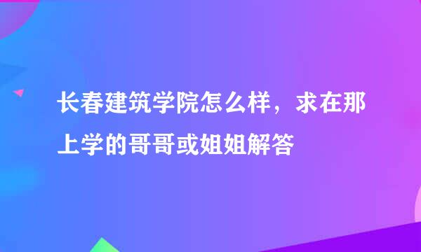 长春建筑学院怎么样，求在那上学的哥哥或姐姐解答